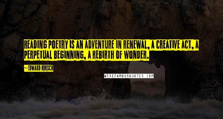 Edward Hirsch Quotes: Reading poetry is an adventure in renewal, a creative act, a perpetual beginning, a rebirth of wonder.