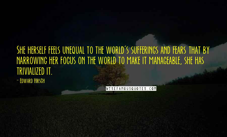 Edward Hirsch Quotes: She herself feels unequal to the world's sufferings and fears that by narrowing her focus on the world to make it manageable, she has trivialized it.