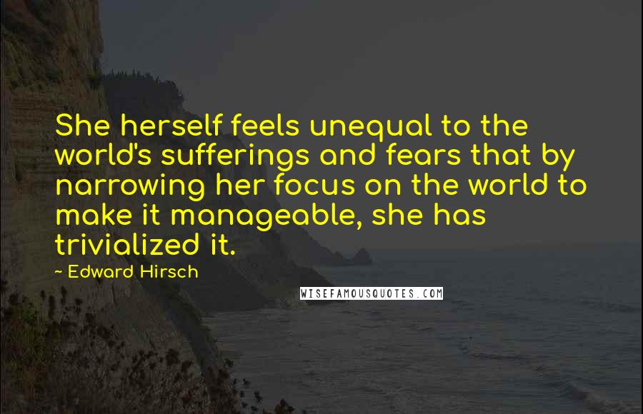 Edward Hirsch Quotes: She herself feels unequal to the world's sufferings and fears that by narrowing her focus on the world to make it manageable, she has trivialized it.