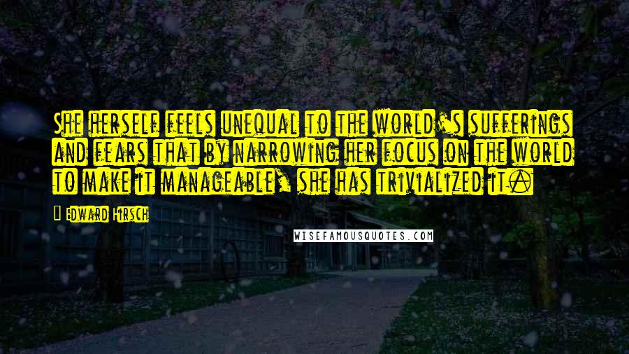 Edward Hirsch Quotes: She herself feels unequal to the world's sufferings and fears that by narrowing her focus on the world to make it manageable, she has trivialized it.