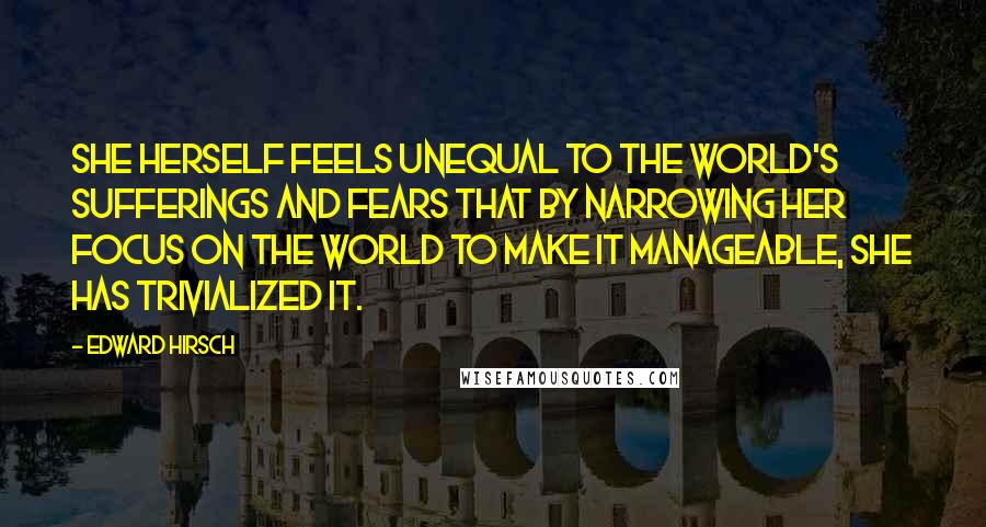 Edward Hirsch Quotes: She herself feels unequal to the world's sufferings and fears that by narrowing her focus on the world to make it manageable, she has trivialized it.