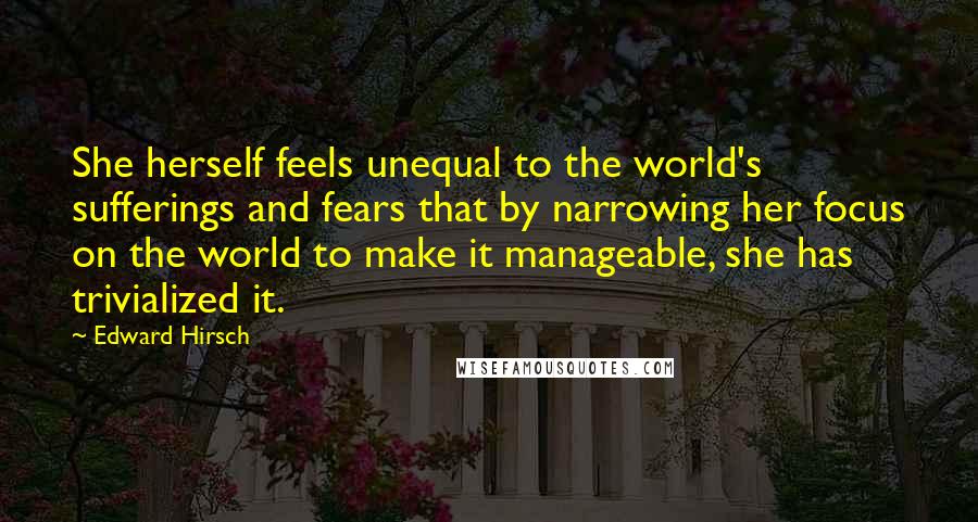 Edward Hirsch Quotes: She herself feels unequal to the world's sufferings and fears that by narrowing her focus on the world to make it manageable, she has trivialized it.