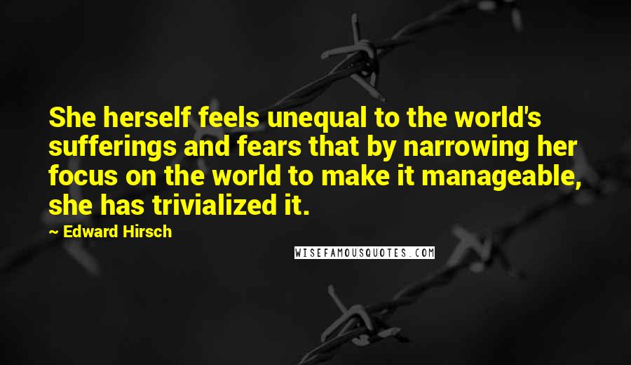 Edward Hirsch Quotes: She herself feels unequal to the world's sufferings and fears that by narrowing her focus on the world to make it manageable, she has trivialized it.