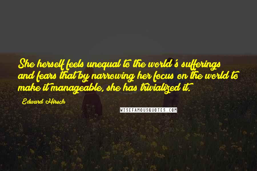 Edward Hirsch Quotes: She herself feels unequal to the world's sufferings and fears that by narrowing her focus on the world to make it manageable, she has trivialized it.