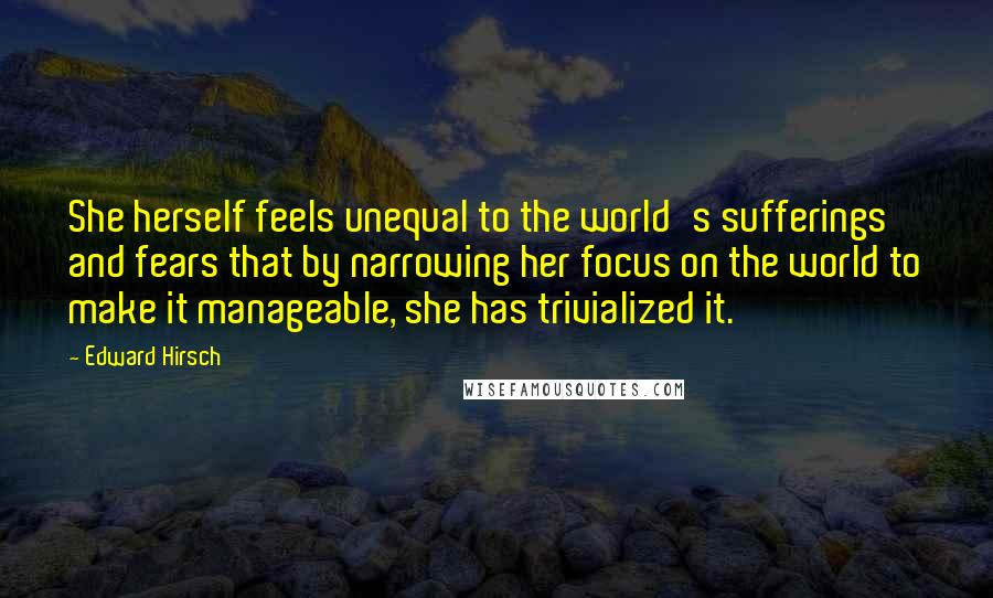 Edward Hirsch Quotes: She herself feels unequal to the world's sufferings and fears that by narrowing her focus on the world to make it manageable, she has trivialized it.