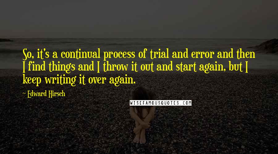 Edward Hirsch Quotes: So, it's a continual process of trial and error and then I find things and I throw it out and start again, but I keep writing it over again.