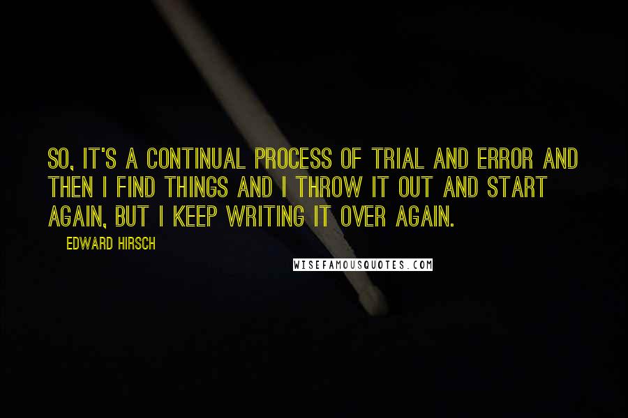 Edward Hirsch Quotes: So, it's a continual process of trial and error and then I find things and I throw it out and start again, but I keep writing it over again.