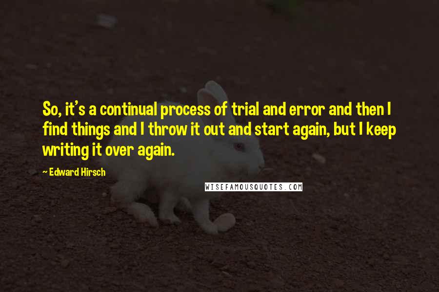 Edward Hirsch Quotes: So, it's a continual process of trial and error and then I find things and I throw it out and start again, but I keep writing it over again.