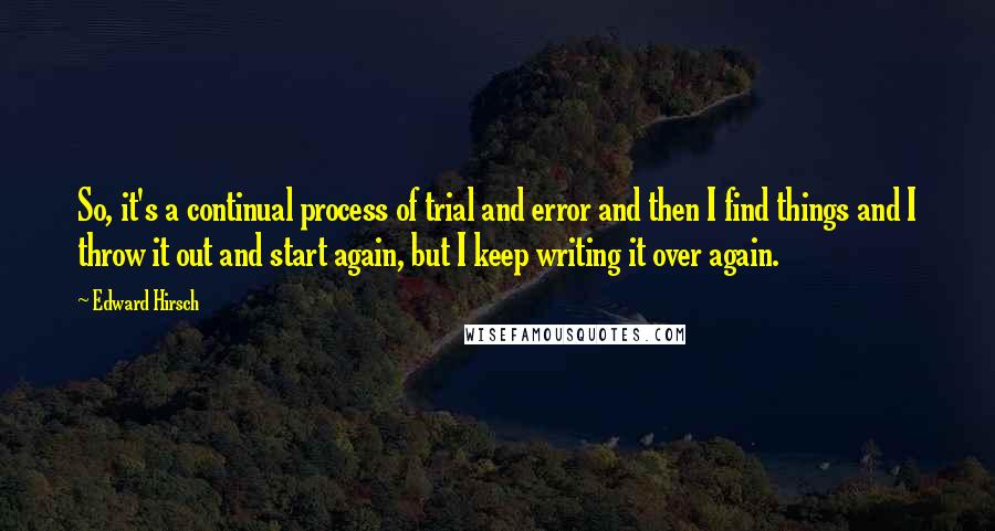 Edward Hirsch Quotes: So, it's a continual process of trial and error and then I find things and I throw it out and start again, but I keep writing it over again.