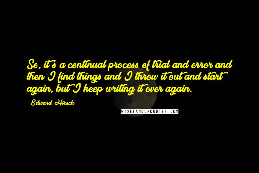 Edward Hirsch Quotes: So, it's a continual process of trial and error and then I find things and I throw it out and start again, but I keep writing it over again.