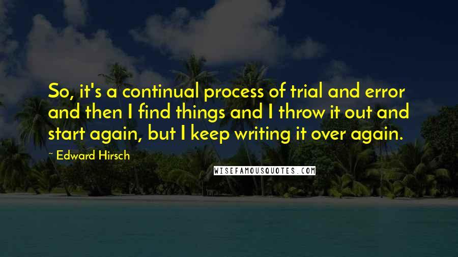 Edward Hirsch Quotes: So, it's a continual process of trial and error and then I find things and I throw it out and start again, but I keep writing it over again.