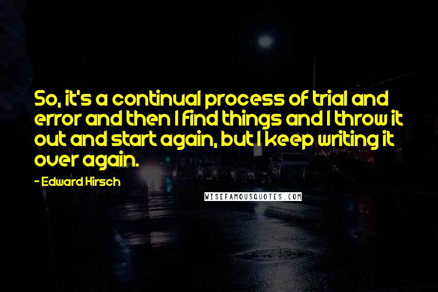 Edward Hirsch Quotes: So, it's a continual process of trial and error and then I find things and I throw it out and start again, but I keep writing it over again.