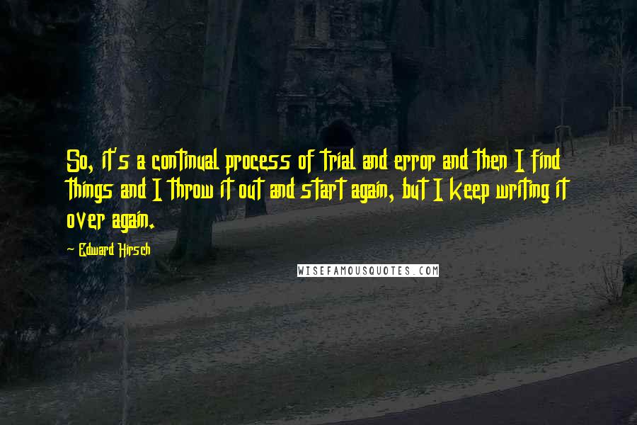 Edward Hirsch Quotes: So, it's a continual process of trial and error and then I find things and I throw it out and start again, but I keep writing it over again.