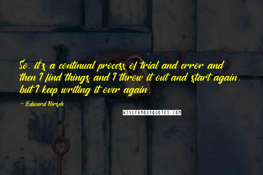 Edward Hirsch Quotes: So, it's a continual process of trial and error and then I find things and I throw it out and start again, but I keep writing it over again.