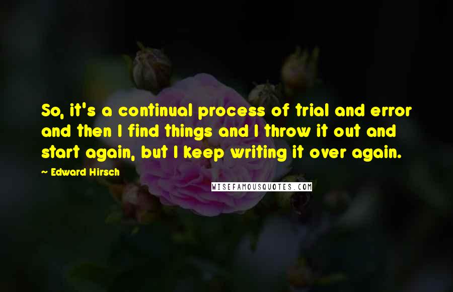 Edward Hirsch Quotes: So, it's a continual process of trial and error and then I find things and I throw it out and start again, but I keep writing it over again.