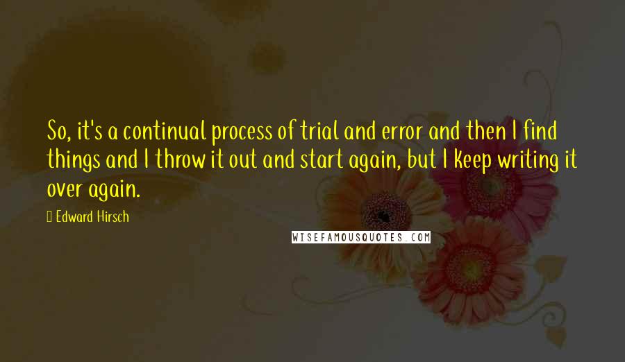 Edward Hirsch Quotes: So, it's a continual process of trial and error and then I find things and I throw it out and start again, but I keep writing it over again.