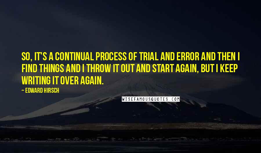 Edward Hirsch Quotes: So, it's a continual process of trial and error and then I find things and I throw it out and start again, but I keep writing it over again.