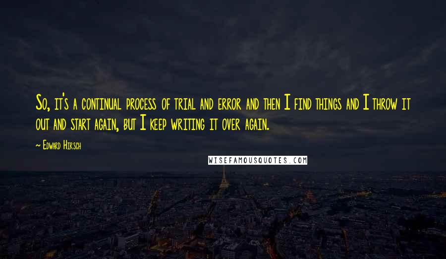 Edward Hirsch Quotes: So, it's a continual process of trial and error and then I find things and I throw it out and start again, but I keep writing it over again.