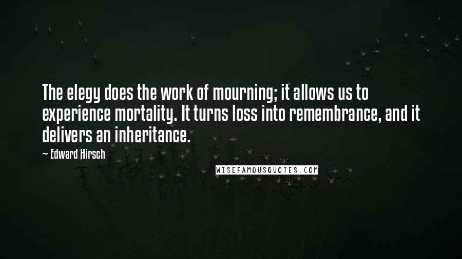 Edward Hirsch Quotes: The elegy does the work of mourning; it allows us to experience mortality. It turns loss into remembrance, and it delivers an inheritance.