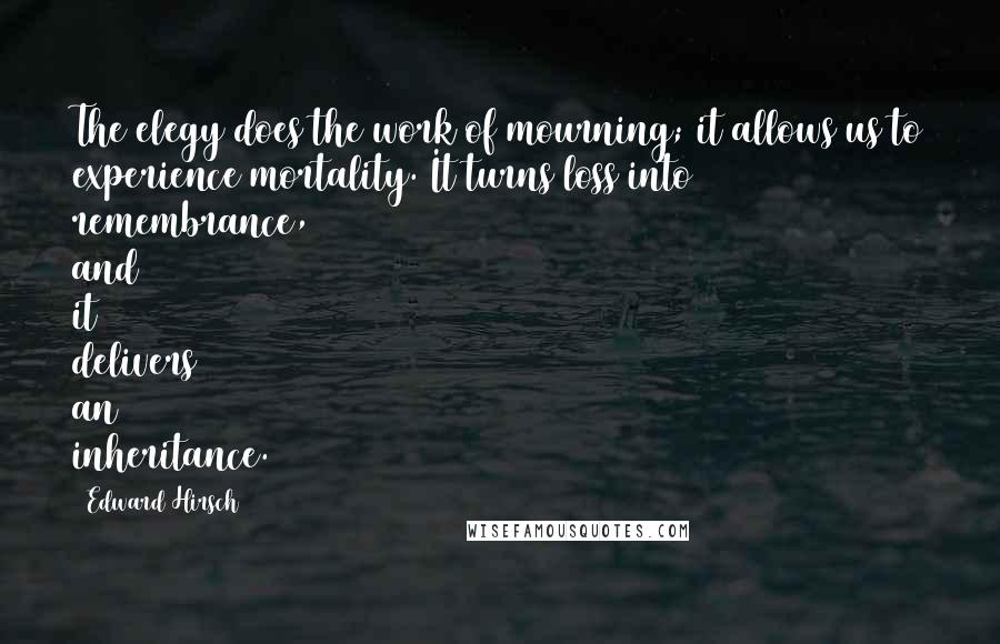 Edward Hirsch Quotes: The elegy does the work of mourning; it allows us to experience mortality. It turns loss into remembrance, and it delivers an inheritance.