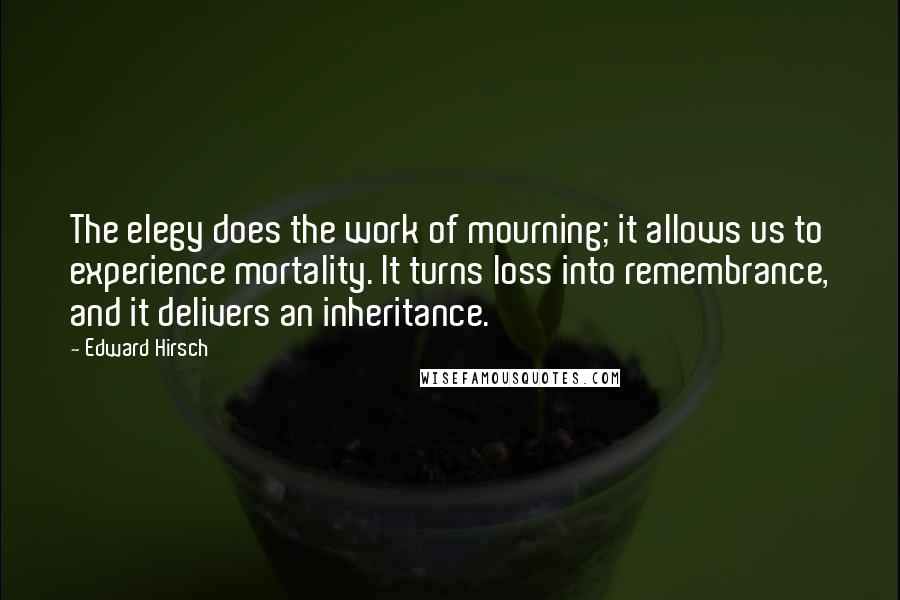 Edward Hirsch Quotes: The elegy does the work of mourning; it allows us to experience mortality. It turns loss into remembrance, and it delivers an inheritance.
