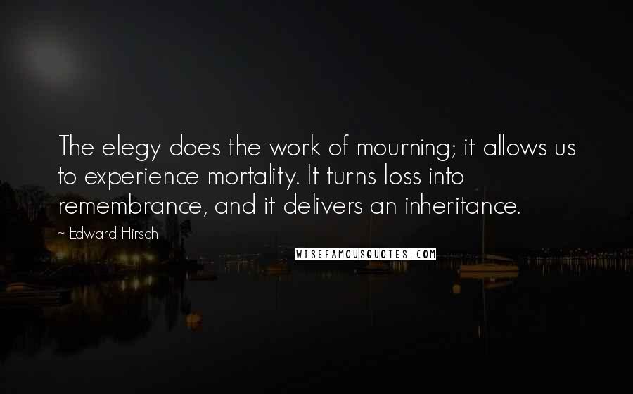 Edward Hirsch Quotes: The elegy does the work of mourning; it allows us to experience mortality. It turns loss into remembrance, and it delivers an inheritance.