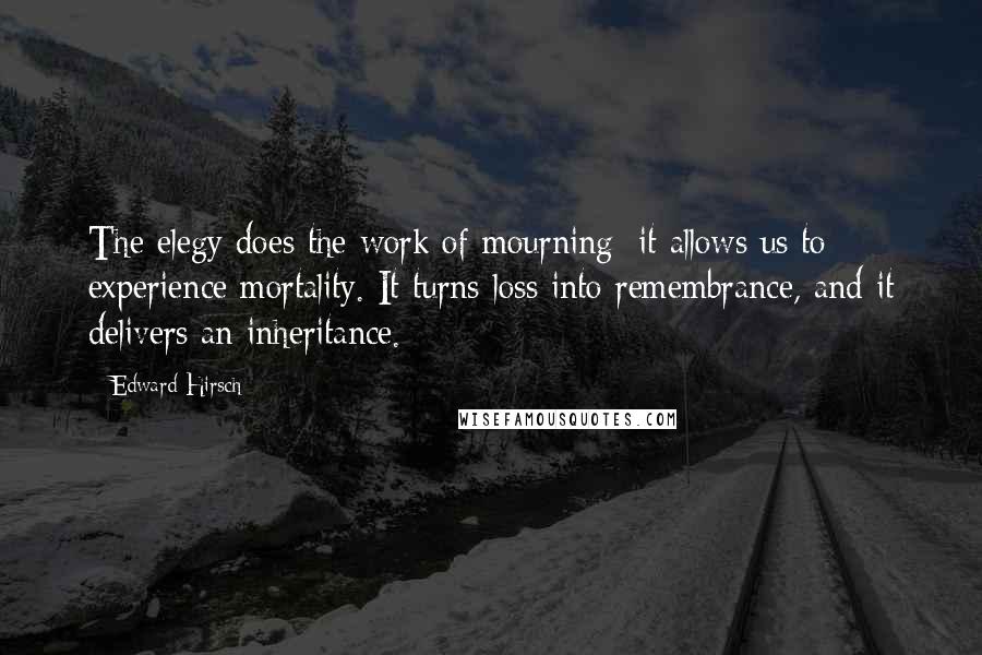 Edward Hirsch Quotes: The elegy does the work of mourning; it allows us to experience mortality. It turns loss into remembrance, and it delivers an inheritance.