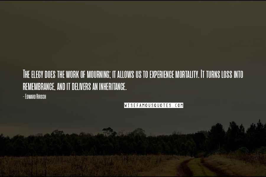 Edward Hirsch Quotes: The elegy does the work of mourning; it allows us to experience mortality. It turns loss into remembrance, and it delivers an inheritance.