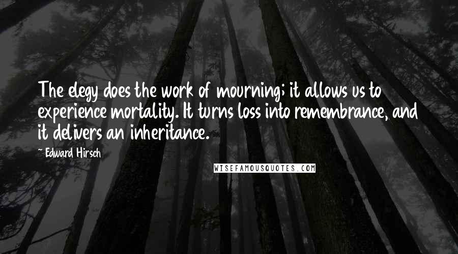 Edward Hirsch Quotes: The elegy does the work of mourning; it allows us to experience mortality. It turns loss into remembrance, and it delivers an inheritance.