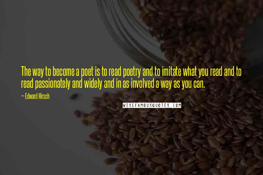 Edward Hirsch Quotes: The way to become a poet is to read poetry and to imitate what you read and to read passionately and widely and in as involved a way as you can.