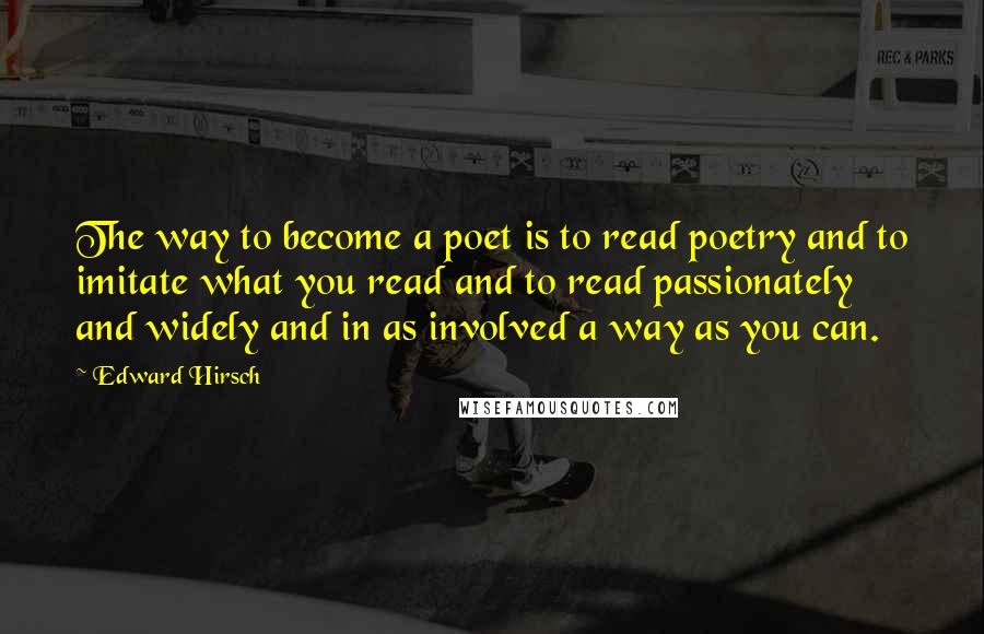 Edward Hirsch Quotes: The way to become a poet is to read poetry and to imitate what you read and to read passionately and widely and in as involved a way as you can.