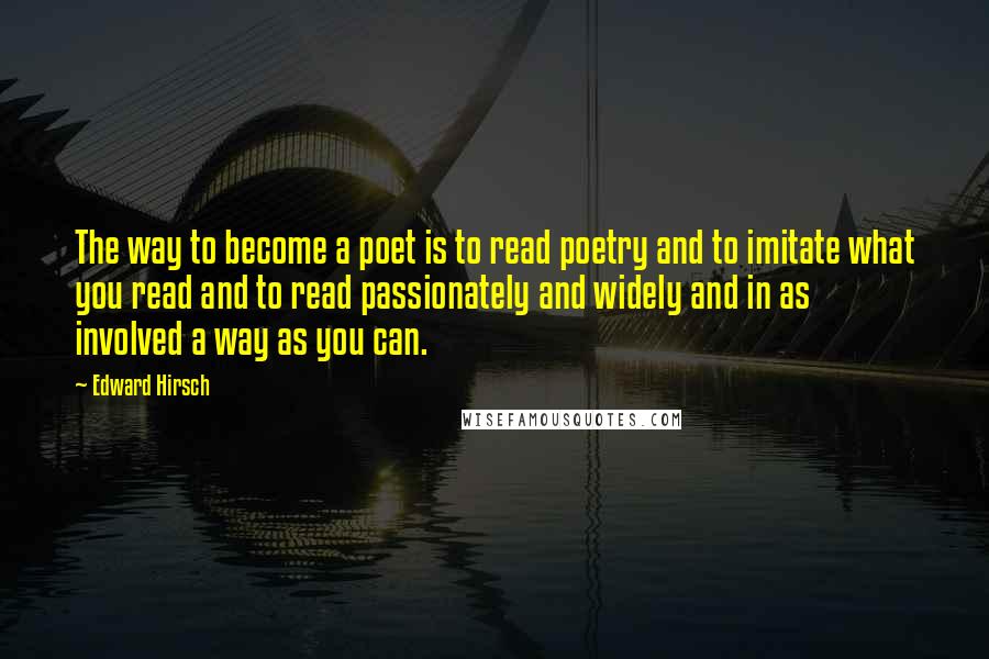 Edward Hirsch Quotes: The way to become a poet is to read poetry and to imitate what you read and to read passionately and widely and in as involved a way as you can.