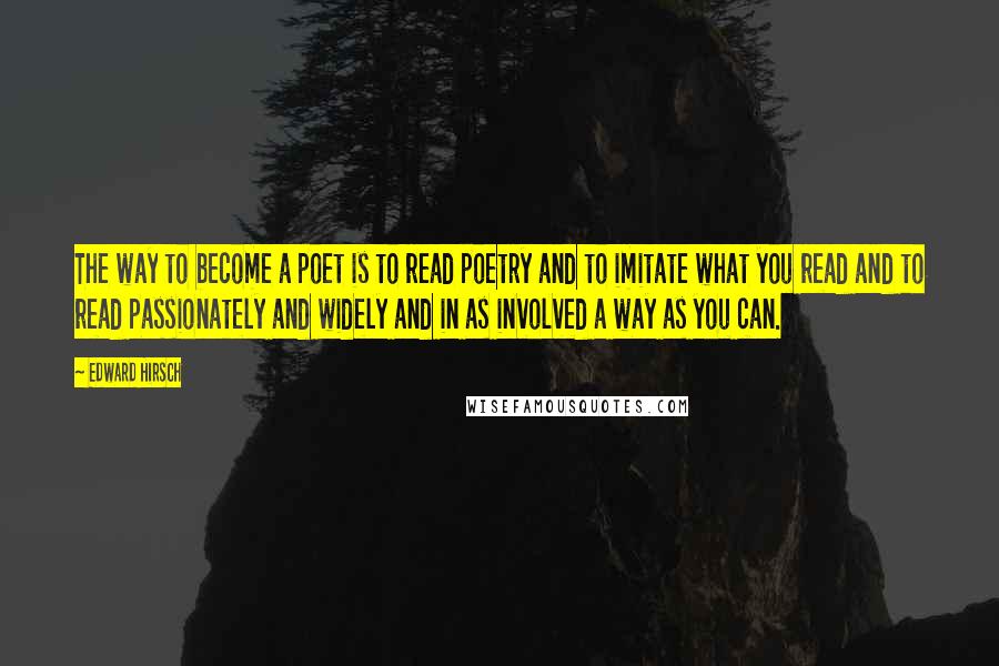 Edward Hirsch Quotes: The way to become a poet is to read poetry and to imitate what you read and to read passionately and widely and in as involved a way as you can.