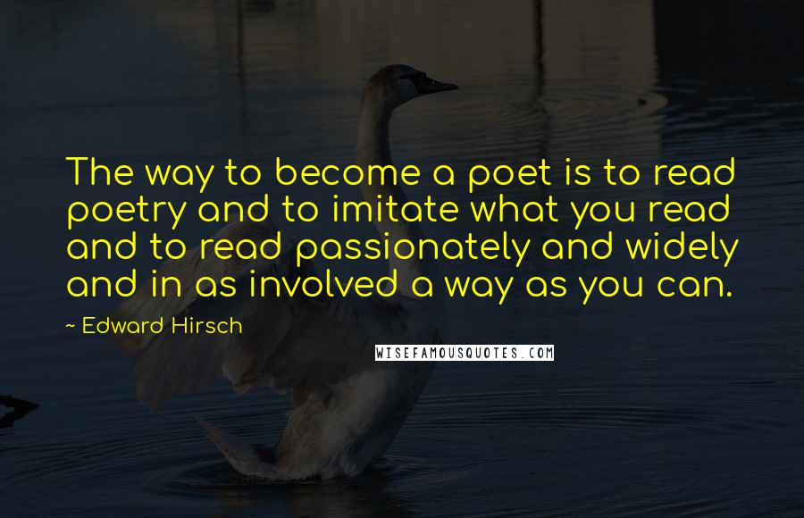 Edward Hirsch Quotes: The way to become a poet is to read poetry and to imitate what you read and to read passionately and widely and in as involved a way as you can.