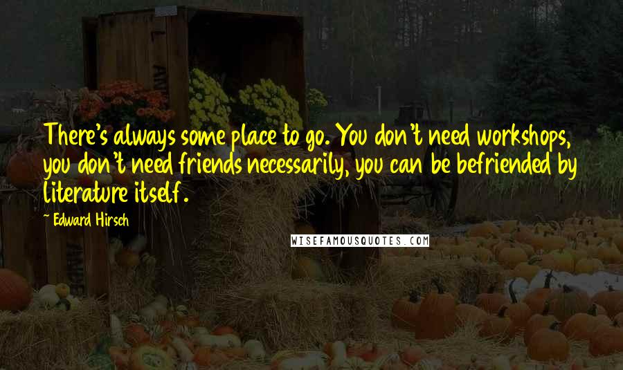 Edward Hirsch Quotes: There's always some place to go. You don't need workshops, you don't need friends necessarily, you can be befriended by literature itself.