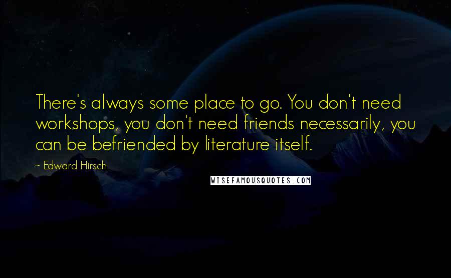 Edward Hirsch Quotes: There's always some place to go. You don't need workshops, you don't need friends necessarily, you can be befriended by literature itself.