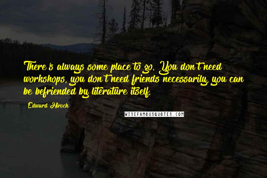 Edward Hirsch Quotes: There's always some place to go. You don't need workshops, you don't need friends necessarily, you can be befriended by literature itself.