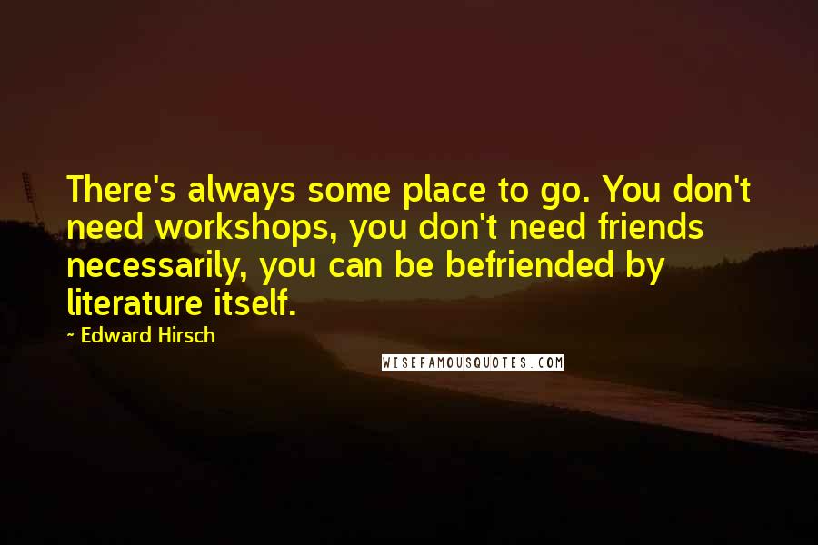 Edward Hirsch Quotes: There's always some place to go. You don't need workshops, you don't need friends necessarily, you can be befriended by literature itself.