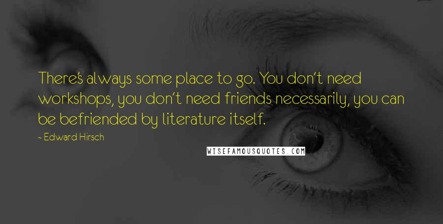 Edward Hirsch Quotes: There's always some place to go. You don't need workshops, you don't need friends necessarily, you can be befriended by literature itself.