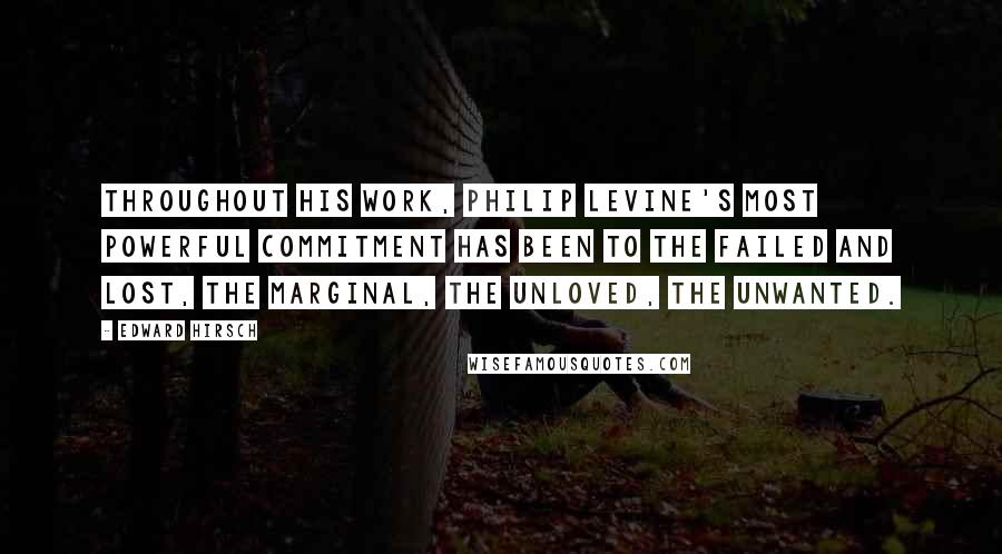 Edward Hirsch Quotes: Throughout his work, Philip Levine's most powerful commitment has been to the failed and lost, the marginal, the unloved, the unwanted.