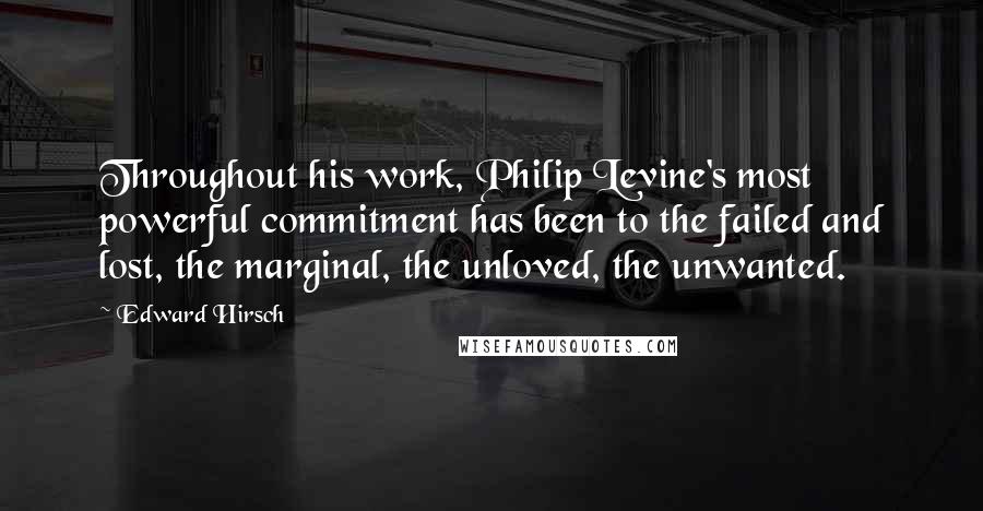 Edward Hirsch Quotes: Throughout his work, Philip Levine's most powerful commitment has been to the failed and lost, the marginal, the unloved, the unwanted.