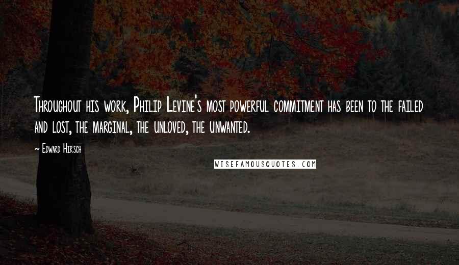 Edward Hirsch Quotes: Throughout his work, Philip Levine's most powerful commitment has been to the failed and lost, the marginal, the unloved, the unwanted.