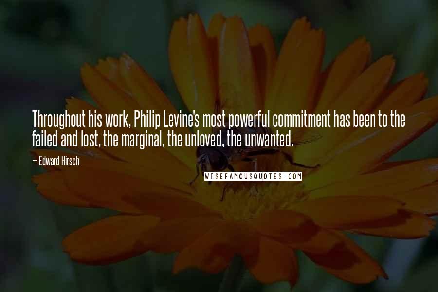 Edward Hirsch Quotes: Throughout his work, Philip Levine's most powerful commitment has been to the failed and lost, the marginal, the unloved, the unwanted.