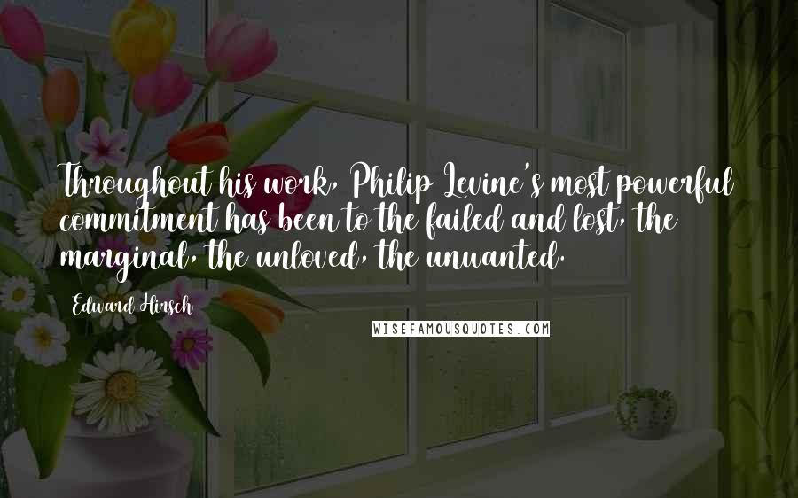 Edward Hirsch Quotes: Throughout his work, Philip Levine's most powerful commitment has been to the failed and lost, the marginal, the unloved, the unwanted.