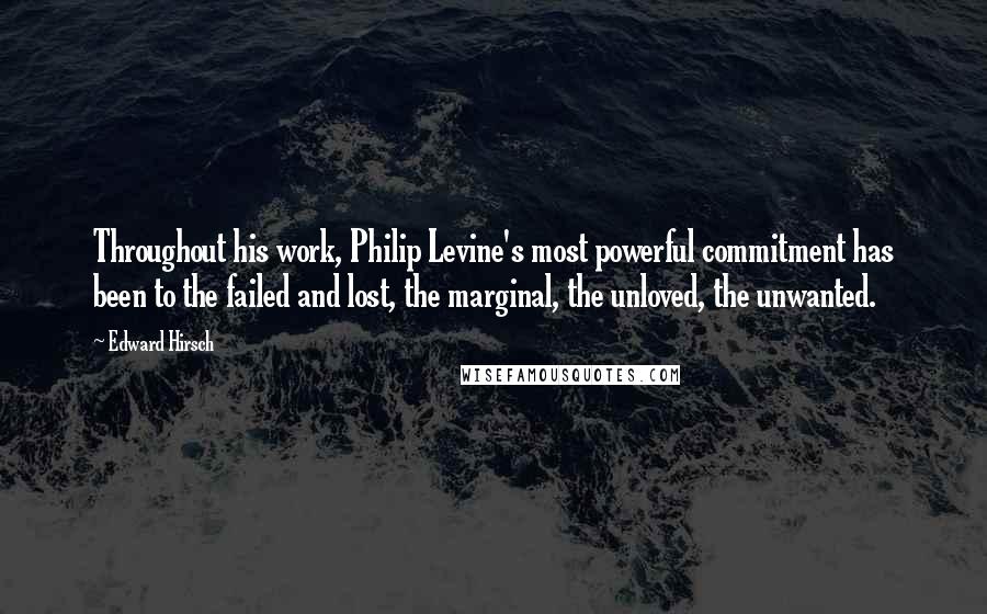 Edward Hirsch Quotes: Throughout his work, Philip Levine's most powerful commitment has been to the failed and lost, the marginal, the unloved, the unwanted.