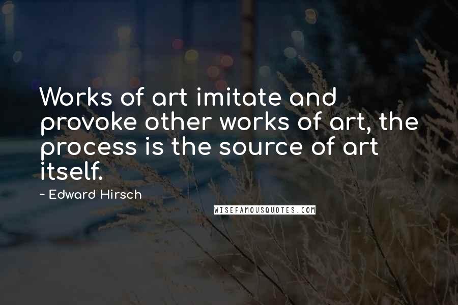 Edward Hirsch Quotes: Works of art imitate and provoke other works of art, the process is the source of art itself.