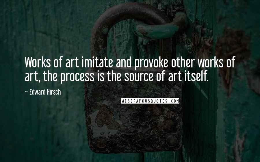 Edward Hirsch Quotes: Works of art imitate and provoke other works of art, the process is the source of art itself.
