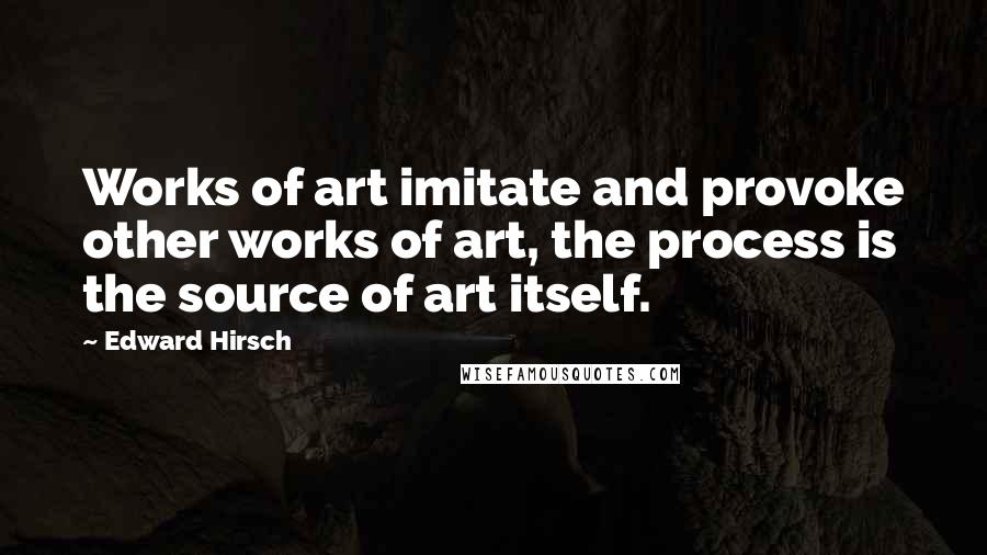 Edward Hirsch Quotes: Works of art imitate and provoke other works of art, the process is the source of art itself.