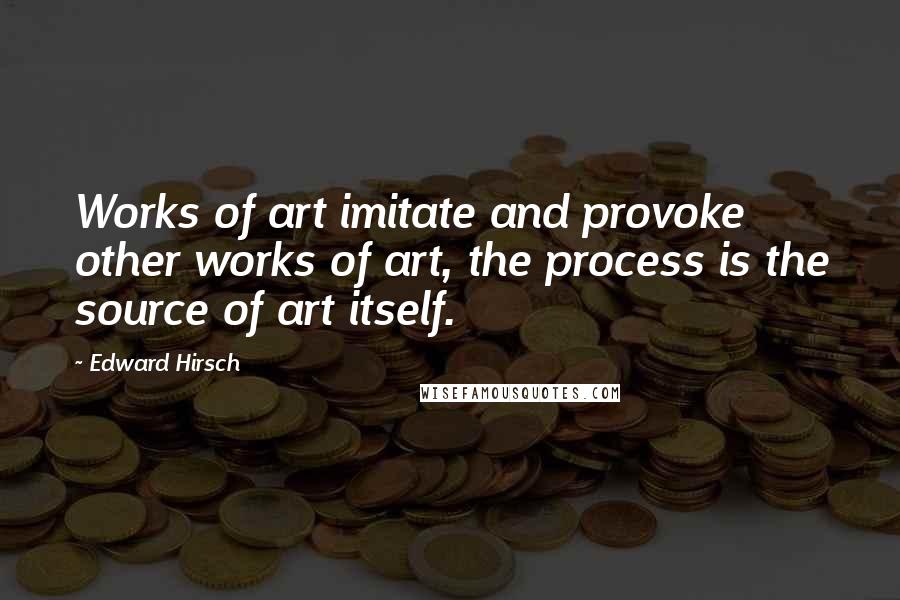 Edward Hirsch Quotes: Works of art imitate and provoke other works of art, the process is the source of art itself.