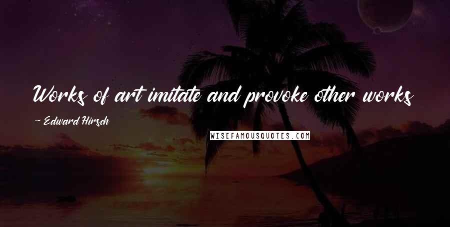 Edward Hirsch Quotes: Works of art imitate and provoke other works of art, the process is the source of art itself.